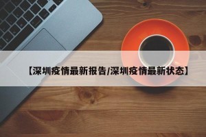 【深圳疫情最新报告/深圳疫情最新状态】