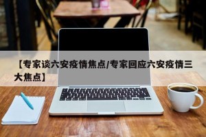 【专家谈六安疫情焦点/专家回应六安疫情三大焦点】