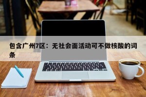 包含广州7区：无社会面活动可不做核酸的词条