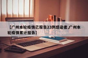 【广州本轮疫情已报告23例感染者,广州本轮疫情累计报告】