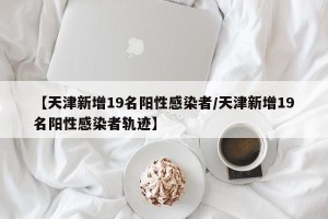 【天津新增19名阳性感染者/天津新增19名阳性感染者轨迹】