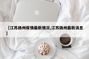 【江苏扬州疫情最新情况,江苏扬州最新消息】