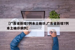 【广东省新增7例本土确诊,广东省新增7例本土确诊病例】