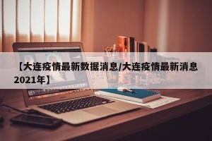 【大连疫情最新数据消息/大连疫情最新消息2021年】