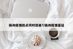 扬州疫情拐点何时到来?/扬州疫情蔓延