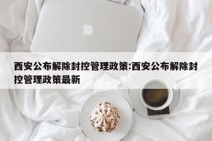 西安公布解除封控管理政策:西安公布解除封控管理政策最新