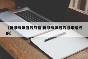 【抚顺绿满庭芳疫情,抚顺绿满庭芳哪年建成的】
