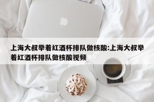 上海大叔举着红酒杯排队做核酸:上海大叔举着红酒杯排队做核酸视频