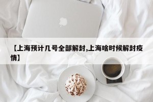 【上海预计几号全部解封,上海啥时候解封疫情】