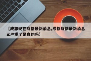 【成都现在疫情最新消息,成都疫情最新消息又严重了是真的吗】