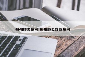 郑州肺炎病例:郑州肺炎疑似病例