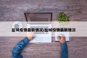 盐城疫情最新情况/盐城役情最新情况