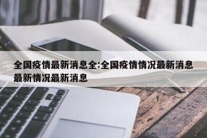全国疫情最新消息全:全国疫情情况最新消息最新情况最新消息