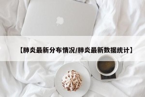 【肺炎最新分布情况/肺炎最新数据统计】
