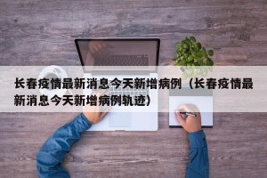长春疫情最新消息今天新增病例（长春疫情最新消息今天新增病例轨迹）