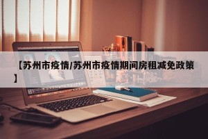 【苏州市疫情/苏州市疫情期间房租减免政策】