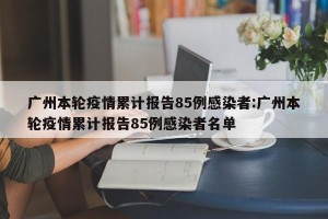 广州本轮疫情累计报告85例感染者:广州本轮疫情累计报告85例感染者名单