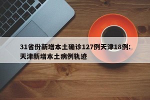 31省份新增本土确诊127例天津18例:天津新增本土病例轨迹