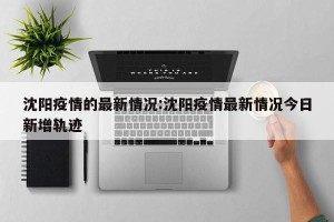 沈阳疫情的最新情况:沈阳疫情最新情况今日新增轨迹