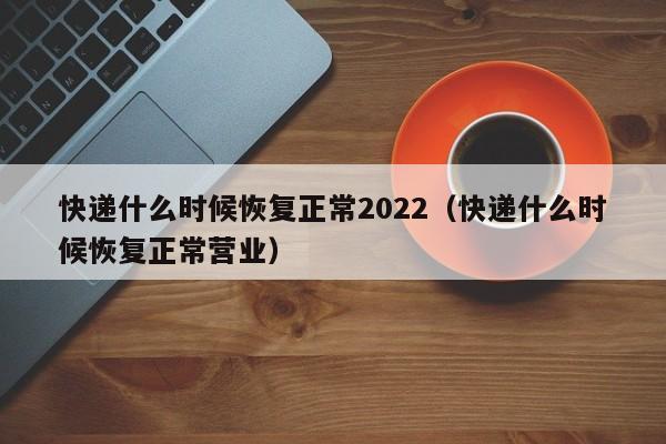 快递什么时候恢复正常2022(快递什么时候恢复正常营业)