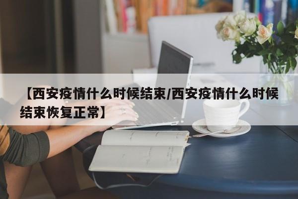 【西安疫情什么时候结束/西安疫情什么时候结束恢复正常】