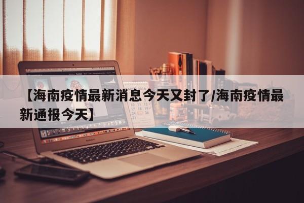【海南疫情最新消息今天又封了/海南疫情最新通报今天】