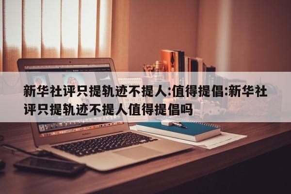 新华社评只提轨迹不提人:值得提倡:新华社评只提轨迹不提人值得提倡吗