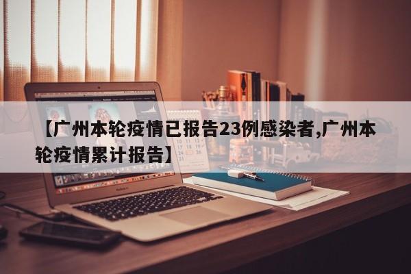 【广州本轮疫情已报告23例感染者,广州本轮疫情累计报告】